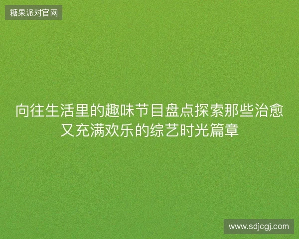 向往生活里的趣味节目盘点探索那些治愈又充满欢乐的综艺时光篇章